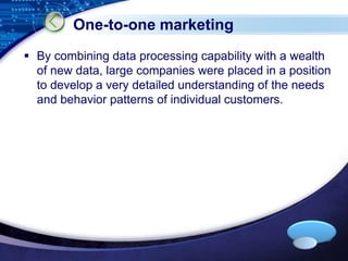 LOGO 
One-to-one marketing 
 By combining data processing capability with a wealth 
of new data, large companies were placed in a position 
to develop a very detailed understanding of the needs 
and behavior patterns of individual customers. 
 