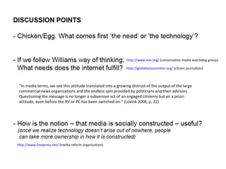 http://www.freepress.net/  (media reform organization) http://globalvoicesonline.org/  (citizen journalists) http://www.aim.org/  (conservative media watchdog group) “ In media terms, we see this attitude translated into a growing distrust of the output of the large commercial news organizations and the endless spin provided by politicians and their advisors. Questioning the message is no longer a subversive act of an engaged citizenry but an a priori attitude, even before the RV or PC has been switched on.” (Lovink 2008, p. 22) 