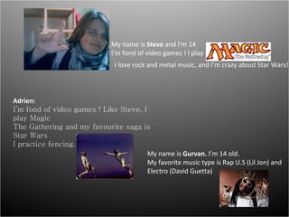 My name is  Steve  and I'm 14 I’m fond of video games ! I play  I love rock and metal music, and I’m crazy about Star Wars! Adrien: I’m fond of video games ! Like Steve, I play Magic The Gathering and my favourite saga is Star Wars I practice fencing. My name is  Gurvan.  I’m 14 old. My favorite music type is Rap U.S (Lil Jon) and Electro (David Guetta) 