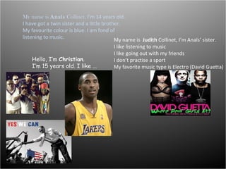 My name is  Anaïs  Collinet,  I’m 14 years old. I have got a twin sister and a little brother. My favourite colour is blue. I am fond of listening to music. My name is  Judith  Collinet, I’m Anaïs’ sister. I like listening to music I like going out with my friends  I don’t practise a sport My favorite music type is Electro (David Guetta) Hello, I’m  Christian . I’m 15 years old. I like ...  