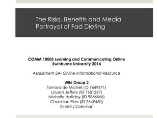 The Risks, Benefits and Media
Portrayal of Fad Dieting
COMM 10003 Learning and Communicating Online
Swinburne University 2014
Assessment 2A- Online Informational Resource
Wiki Group 2
Tamara de Michiel (ID 7649371)
Lauren Jeffery (ID 7681267)
Michelle Halliday (ID 9866566)
Charmian Pires (ID 7649460)
Diminity Coleman
 