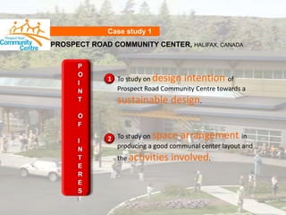 Case study 1 PROSPECT ROAD COMMUNITY CENTER, HALIFAX, CANADA POINT OF INTEREST To study on design intention of Prospect Road Community Centre towards a sustainable design. 1 To study on space arrangement in producing a good communal center layout and the activities involved. 2 