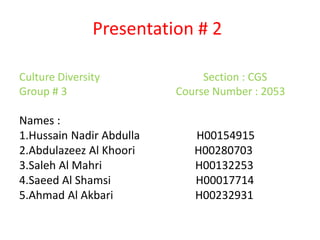 Presentation # 2
Culture Diversity Section : CGS
Group # 3 Course Number : 2053
Names :
1.Hussain Nadir Abdulla H00154915
2.Abdulazeez Al Khoori H00280703
3.Saleh Al Mahri H00132253
4.Saeed Al Shamsi H00017714
5.Ahmad Al Akbari H00232931
 