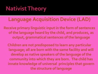 Language Acquisition Device (LAD)
Receive primary linguistic input in the form of sentences
  of the language heard by the child, and produces, as
     output, grammatical sentences of the language

  Children are not predisposed to learn any particular
   language; all are born with the same facility and will
     develop as native speakers of the language of the
    community into which they are born. The child has
  innate knowledge of universal principles that govern
                 the structure of language
 