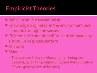  Behaviorism & associationism
 Knowledge originates   in the environment, and
  comes in through the senses
 Children are ‘conditioned” to learn language by
  a stimulus-response pattern
 Aristotle
 Skinner
   There are no limits to what a human being can
   become, given time, opportunity and the application
   of very general laws of learning
 