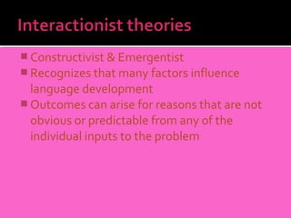  Constructivist & Emergentist
 Recognizes that many factors influence
  language development
 Outcomes can arise for reasons that are not
  obvious or predictable from any of the
  individual inputs to the problem
 