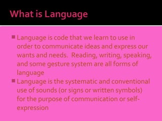  Language is code that we learn to use in
  order to communicate ideas and express our
  wants and needs. Reading, writing, speaking,
  and some gesture system are all forms of
  language
 Language is the systematic and conventional
  use of sounds (or signs or written symbols)
  for the purpose of communication or self-
  expression
 