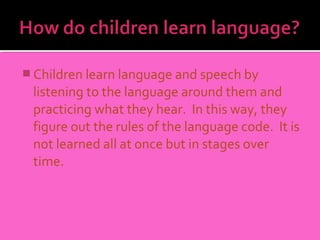  Children learn language and speech by
 listening to the language around them and
 practicing what they hear. In this way, they
 figure out the rules of the language code. It is
 not learned all at once but in stages over
 time.
 