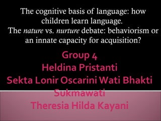 The cognitive basis of language: how
         children learn language.
The nature vs. nurture debate: behaviorism or
    an innate capacity for acquisition?
 