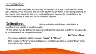 Introduction:
We know that planning about future is very necessary for the every business firm, every
govt. institute, every individual and for every country. Every family is also doing planning for
his income expenditure. As like every business is doing planning for possibilities of its
financial resources & sales and for maximization its profit.
,,Definations : "A time series is a set of observation taken at
specified times, usually at equal intervals".
"A time series may be defined as a collection of reading belonging to different time periods
of some economic or composite variables".
By-Ya-Lun-Chau
• Time series establish relation between "cause" & "Effects"
• One variable is "Time" which is independent variable & and the second is "Data" which
is the dependent variable.
 