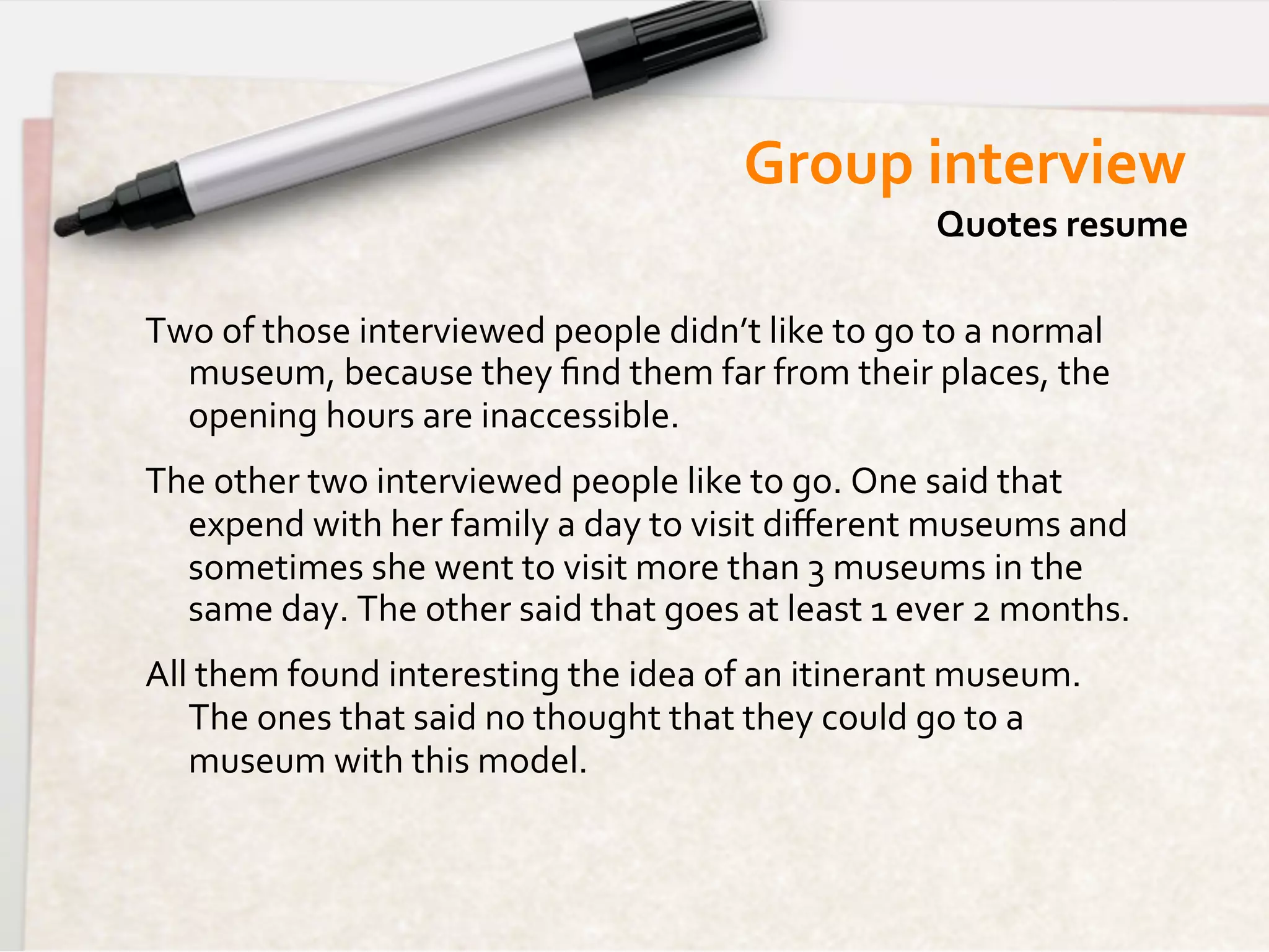 Group	
  interview	
  
                                                                                 Quotes	
  resume	
  

Two	
  of	
  those	
  interviewed	
  people	
  didn’t	
  like	
  to	
  go	
  to	
  a	
  normal	
  
  museum,	
  because	
  they	
  ﬁnd	
  them	
  far	
  from	
  their	
  places,	
  the	
  
  opening	
  hours	
  are	
  inaccessible.	
  
The	
  other	
  two	
  interviewed	
  people	
  like	
  to	
  go.	
  One	
  said	
  that	
  
  expend	
  with	
  her	
  family	
  a	
  day	
  to	
  visit	
  diﬀerent	
  museums	
  and	
  
  sometimes	
  she	
  went	
  to	
  visit	
  more	
  than	
  3	
  museums	
  in	
  the	
  
  same	
  day.	
  The	
  other	
  said	
  that	
  goes	
  at	
  least	
  1	
  ever	
  2	
  months.	
  
All	
  them	
  found	
  interesting	
  the	
  idea	
  of	
  an	
  itinerant	
  museum.	
  
    The	
  ones	
  that	
  said	
  no	
  thought	
  that	
  they	
  could	
  go	
  to	
  a	
  
    museum	
  with	
  this	
  model.	
  
 