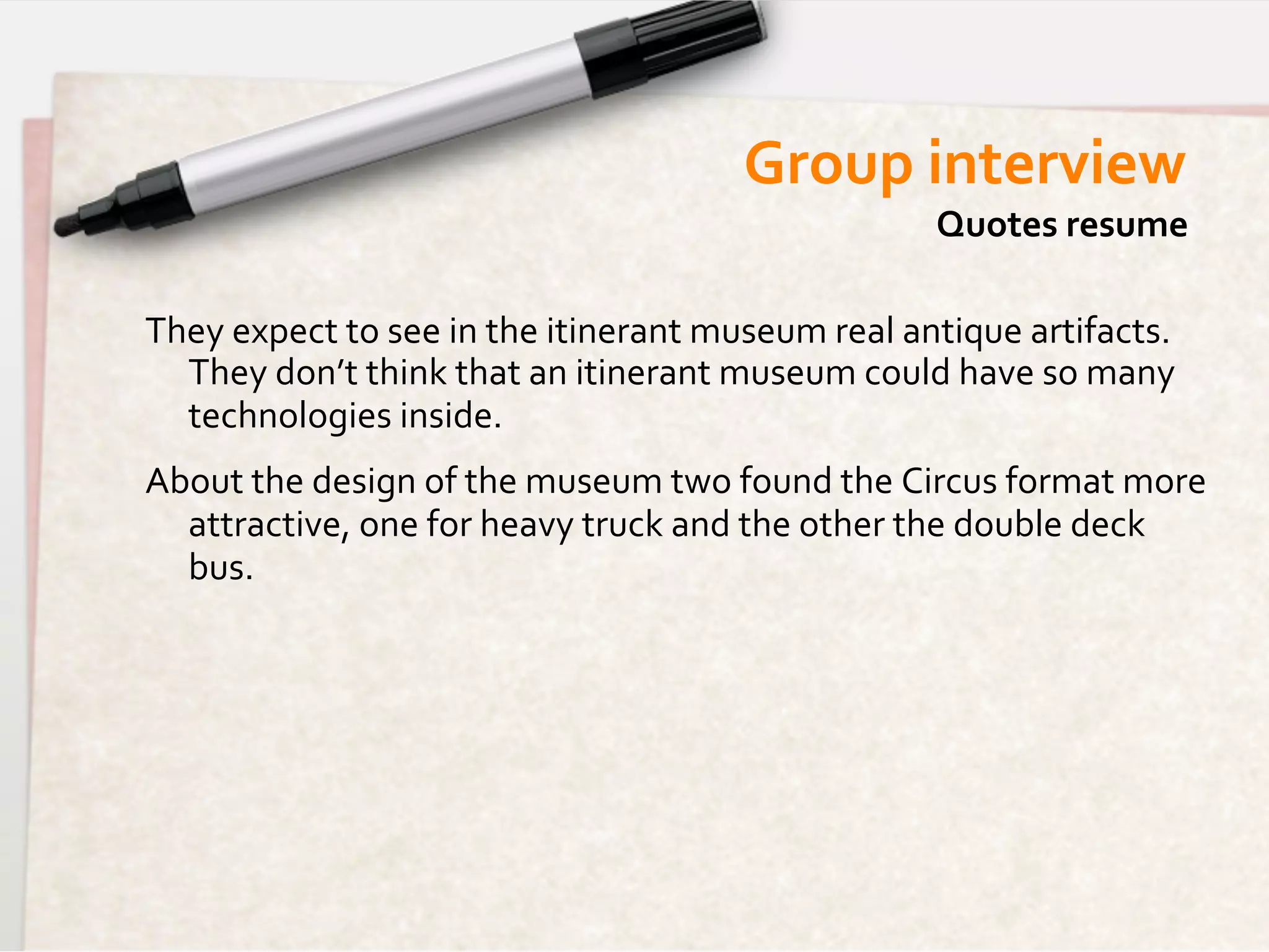 Group	
  interview	
  
                                                                            Quotes	
  resume	
  

They	
  expect	
  to	
  see	
  in	
  the	
  itinerant	
  museum	
  real	
  antique	
  artifacts.	
  
  They	
  don’t	
  think	
  that	
  an	
  itinerant	
  museum	
  could	
  have	
  so	
  many	
  
  technologies	
  inside.	
  
About	
  the	
  design	
  of	
  the	
  museum	
  two	
  found	
  the	
  Circus	
  format	
  more  	
  
  attractive,	
  one	
  for	
  heavy	
  truck	
  and	
  the	
  other	
  the	
  double	
  deck	
  
  bus.	
  
 
