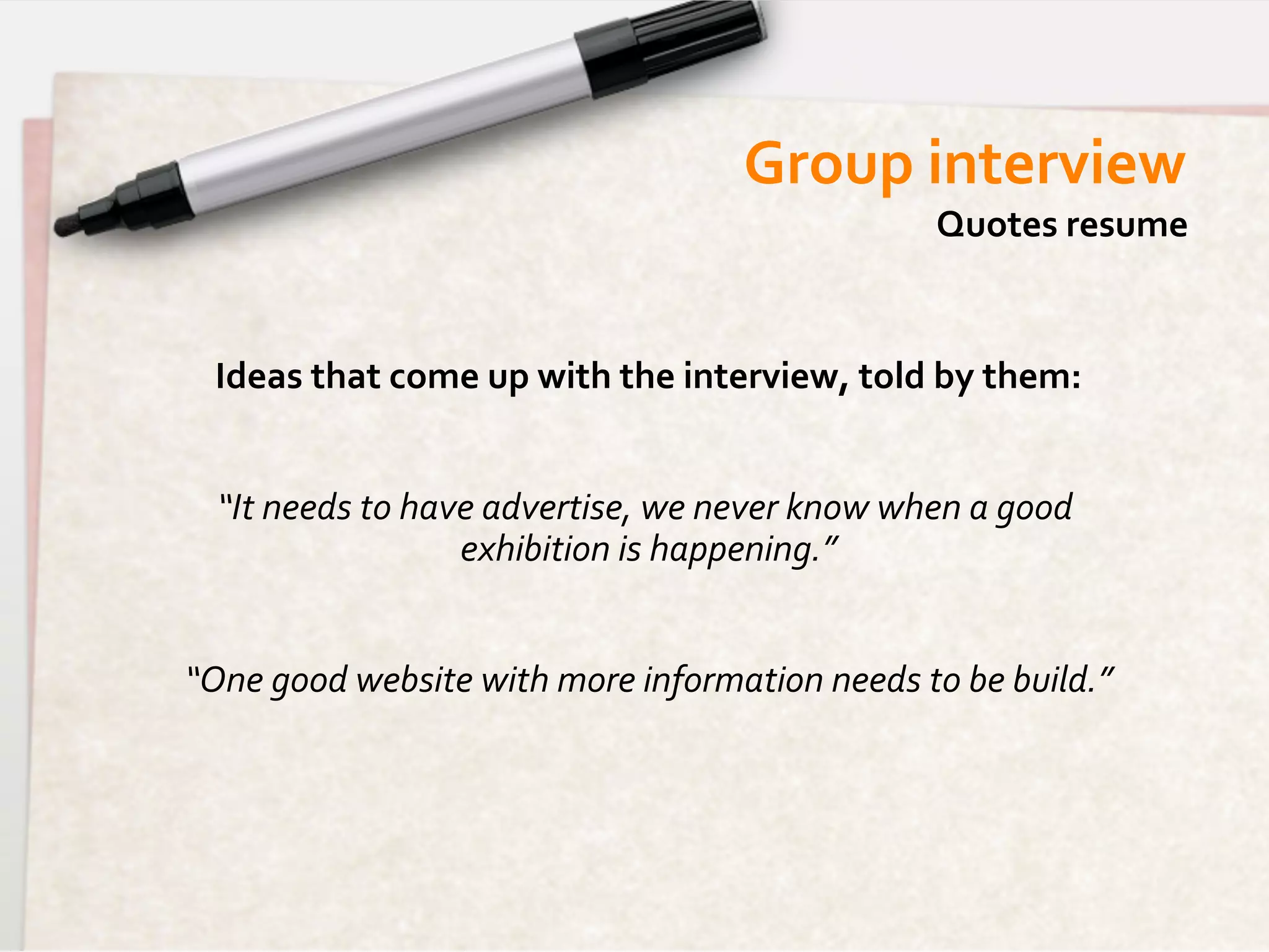 Group	
  interview	
  
                                                                            Quotes	
  resume	
  


  Ideas	
  that	
  come	
  up	
  with	
  the	
  interview,	
  told	
  by	
  them:
                                                                                	
  
                                              	
  
   “It	
  needs	
  to	
  have	
  advertise,	
  we	
  never	
  know	
  when	
  a	
  good	
  
                            exhibition	
  is	
  happening.”     	
  
                                              	
  
“One	
  good	
  website	
  with	
  more	
  information	
  needs	
  to	
  be	
  build.”
                                                                                     	
  
 