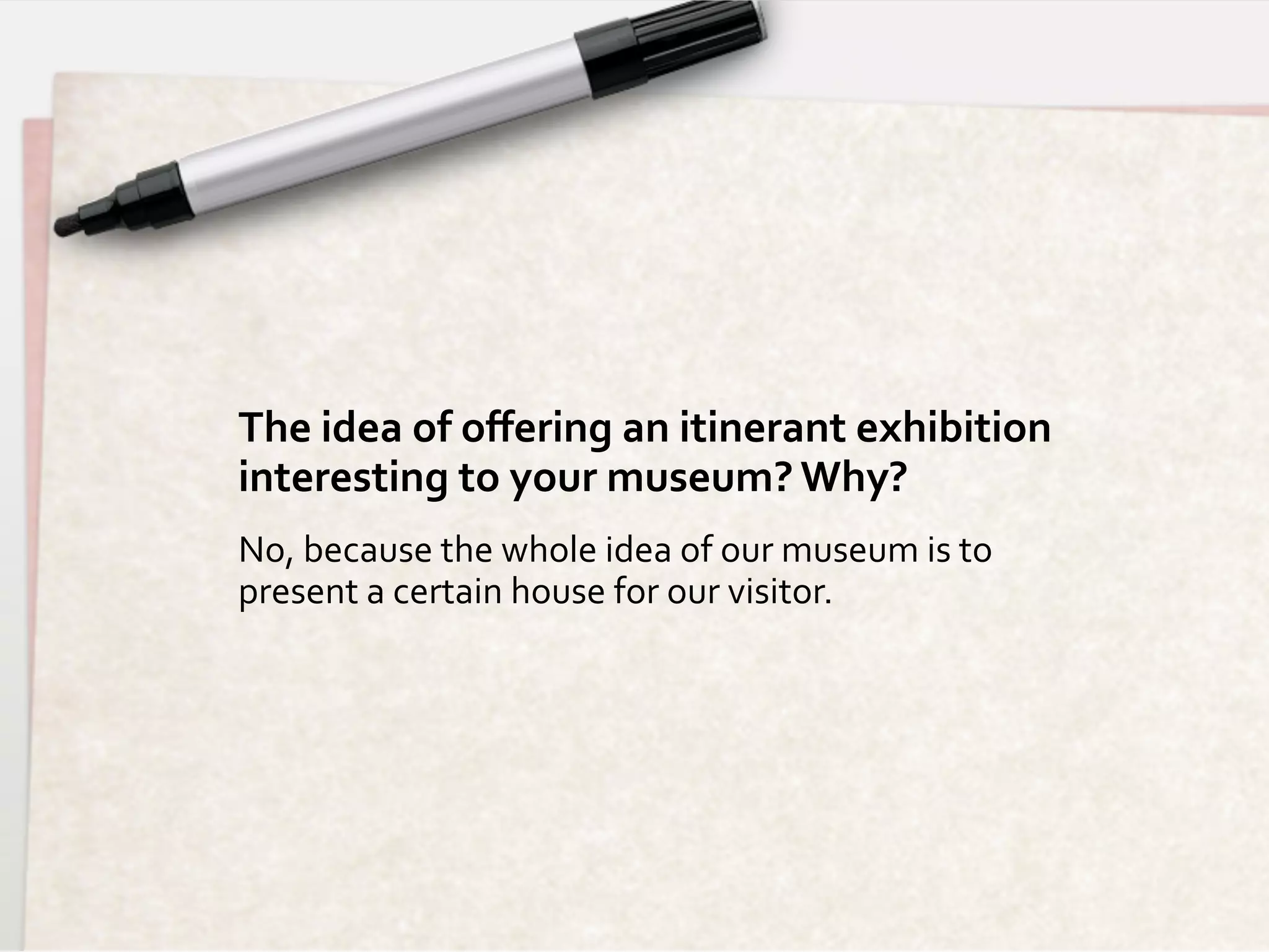 The	
  idea	
  of	
  oﬀering	
  an	
  itinerant	
  exhibition	
  	
  
interesting	
  to	
  your	
  museum?	
  Why?	
  
No,	
  because	
  the	
  whole	
  idea	
  of	
  our	
  museum	
  is	
  to	
  
present	
  a	
  certain	
  house	
  for	
  our	
  visitor.	
  
 