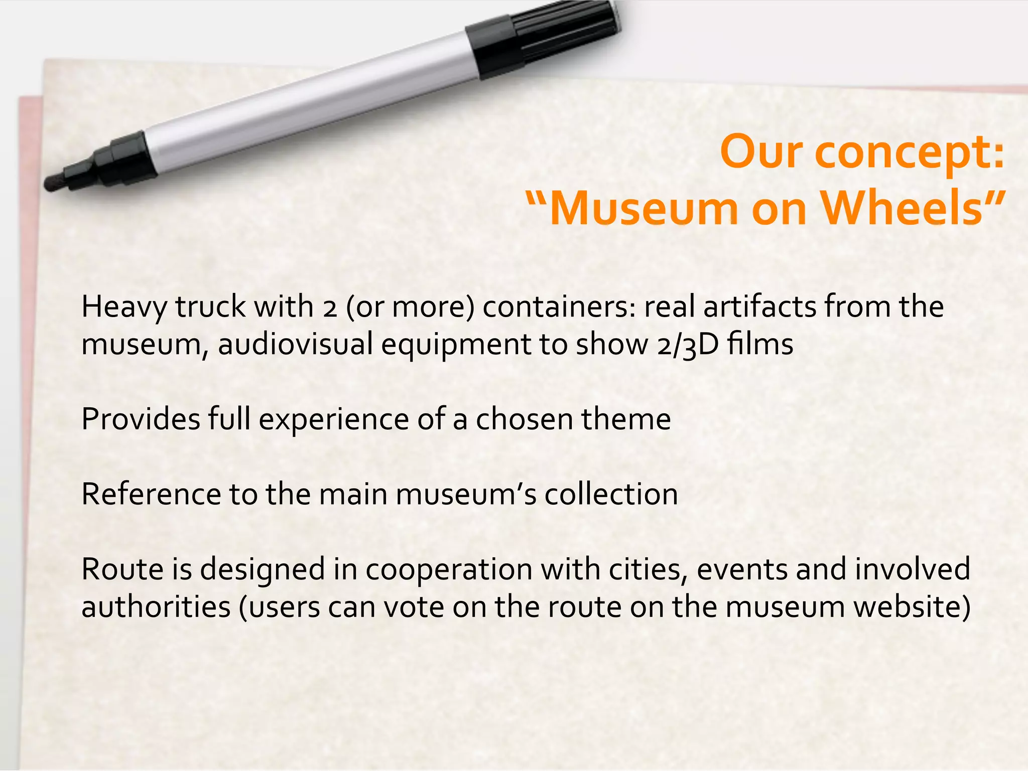 Our	
  concept:  	
  
                                                “Museum	
  on	
  Wheels”	
  
Heavy	
  truck	
  with	
  2	
  (or	
  more)	
  containers:	
  real	
  artifacts	
  from	
  the	
  
museum,	
  audiovisual	
  equipment	
  to	
  show	
  2/3D	
  ﬁlms	
  
	
  
Provides	
  full	
  experience	
  of	
  a	
  chosen	
  theme	
  
	
  
Reference	
  to	
  the	
  main	
  museum’s	
  collection	
  
	
  
Route	
  is	
  designed	
  in	
  cooperation	
  with	
  cities,	
  events	
  and	
  involved	
  
authorities	
  (users	
  can	
  vote	
  on	
  the	
  route	
  on	
  the	
  museum	
  website)	
  
 