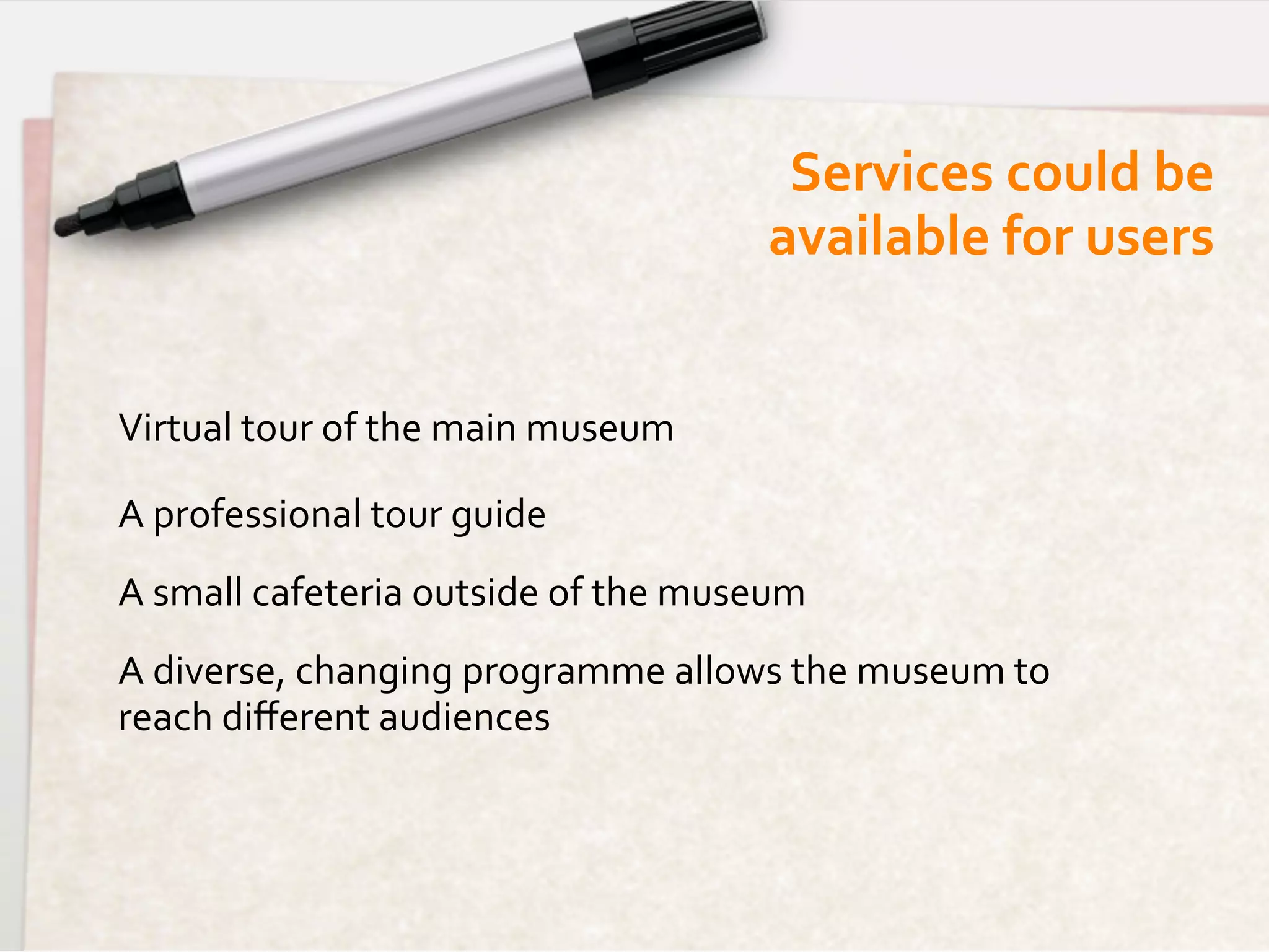 Services	
  could	
  be 	
  
                                                        available	
  for	
  users	
  


Virtual	
  tour	
  of	
  the	
  main	
  museum	
  

A	
  professional	
  tour	
  guide	
  
A	
  small	
  cafeteria	
  outside	
  of	
  the	
  museum	
  
A	
  diverse,	
  changing	
  programme	
  allows	
  the	
  museum	
  to	
  
reach	
  diﬀerent	
  audiences	
  
	
  
 