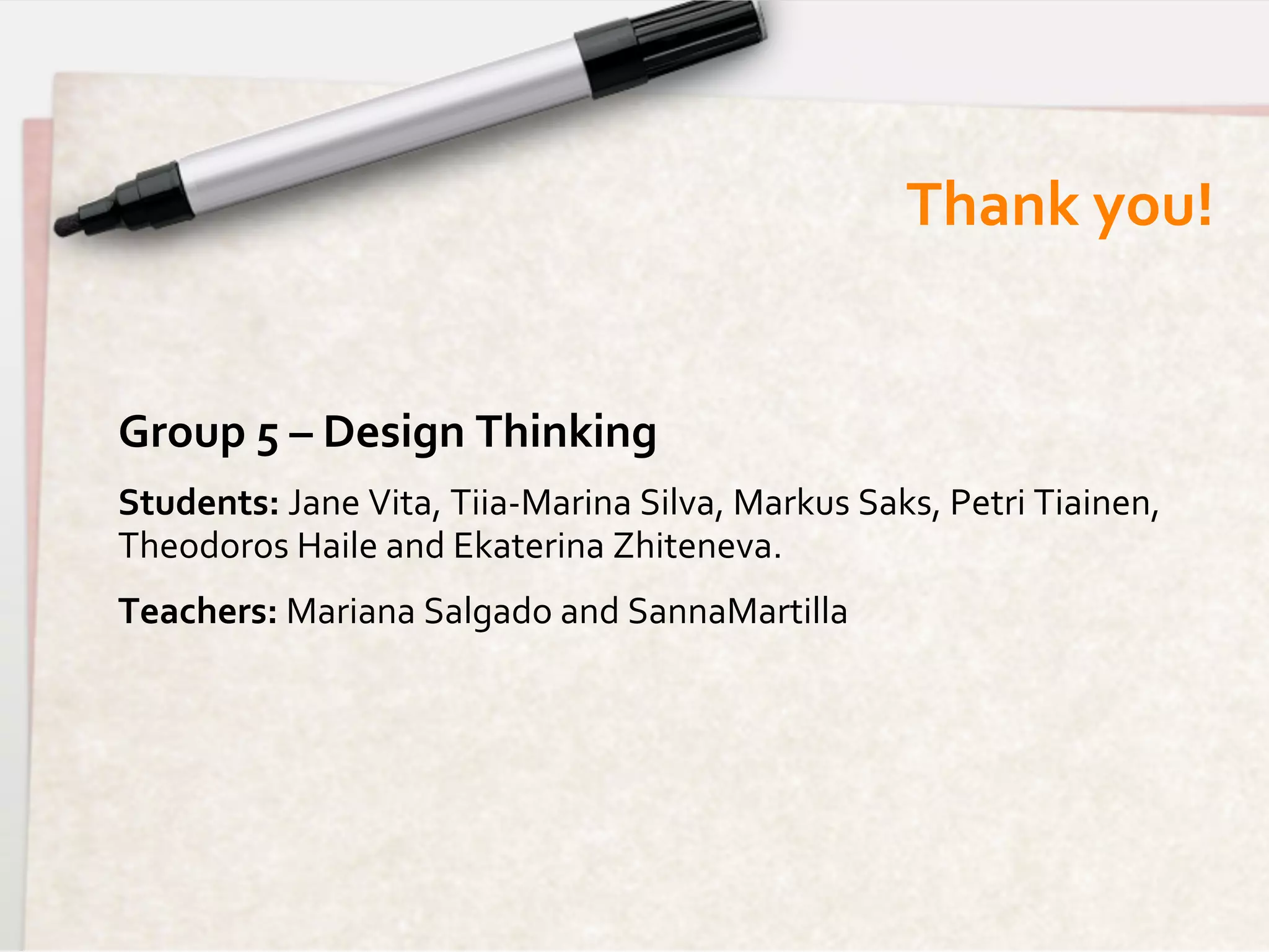 Thank	
  you!
                                                                                     	
  


Group	
  5	
  –	
  Design	
  Thinking	
  
Students:	
  Jane	
  Vita,	
  Tiia-­‐Marina	
  Silva,	
  Markus	
  Saks,	
  Petri	
  Tiainen,	
  
Theodoros	
  Haile	
  and	
  Ekaterina	
  Zhiteneva.	
  
Teachers:	
  Mariana	
  Salgado	
  and	
  SannaMartilla	
  
 