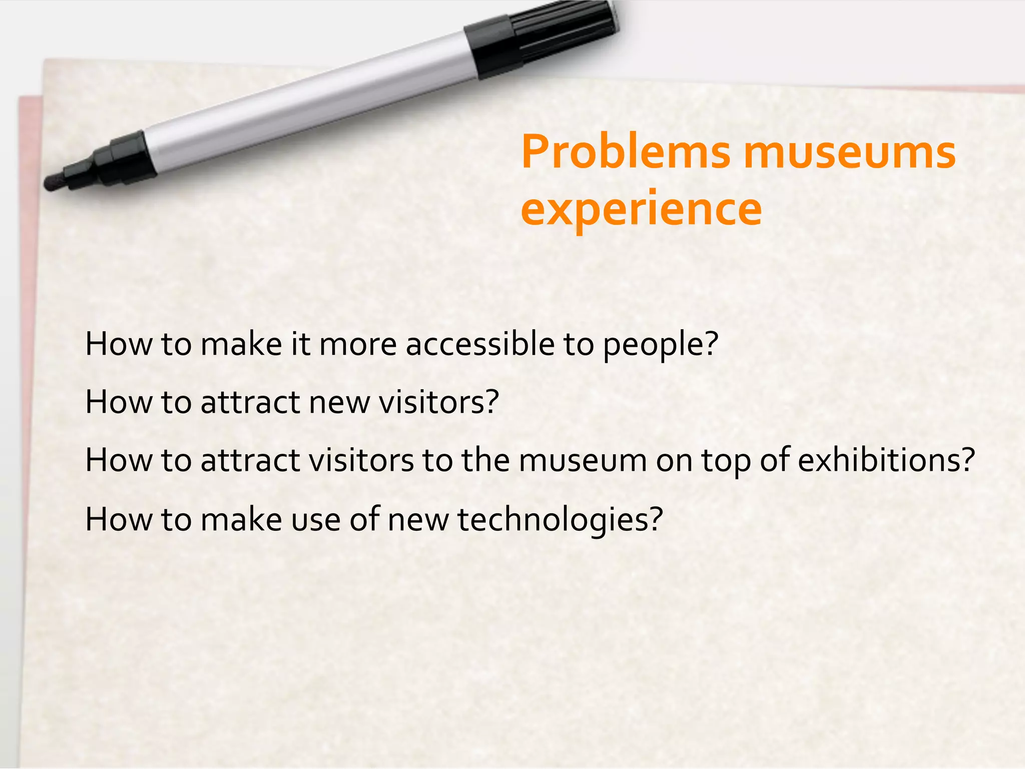 Problems	
  museums	
  	
  
                                               experience	
  

How	
  to	
  make	
  it	
  more	
  accessible	
  to	
  people?	
  
How	
  to	
  attract	
  new	
  visitors?	
  
How	
  to	
  attract	
  visitors	
  to	
  the	
  museum	
  on	
  top	
  of	
  exhibitions?	
  
How	
  to	
  make	
  use	
  of	
  new	
  technologies?	
  
 