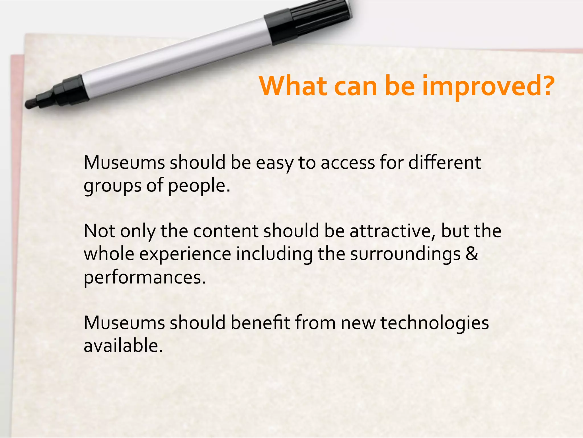 What	
  can	
  be	
  improved?	
  

Museums	
  should	
  be	
  easy	
  to	
  access	
  for	
  diﬀerent	
  
groups	
  of	
  people.	
  
	
  
Not	
  only	
  the	
  content	
  should	
  be	
  attractive,	
  but	
  the	
  
whole	
  experience	
  including	
  the	
  surroundings	
  &	
  
performances.	
  
	
  
Museums	
  should	
  beneﬁt	
  from	
  new	
  technologies	
  
available.	
  
	
  
	
  
 