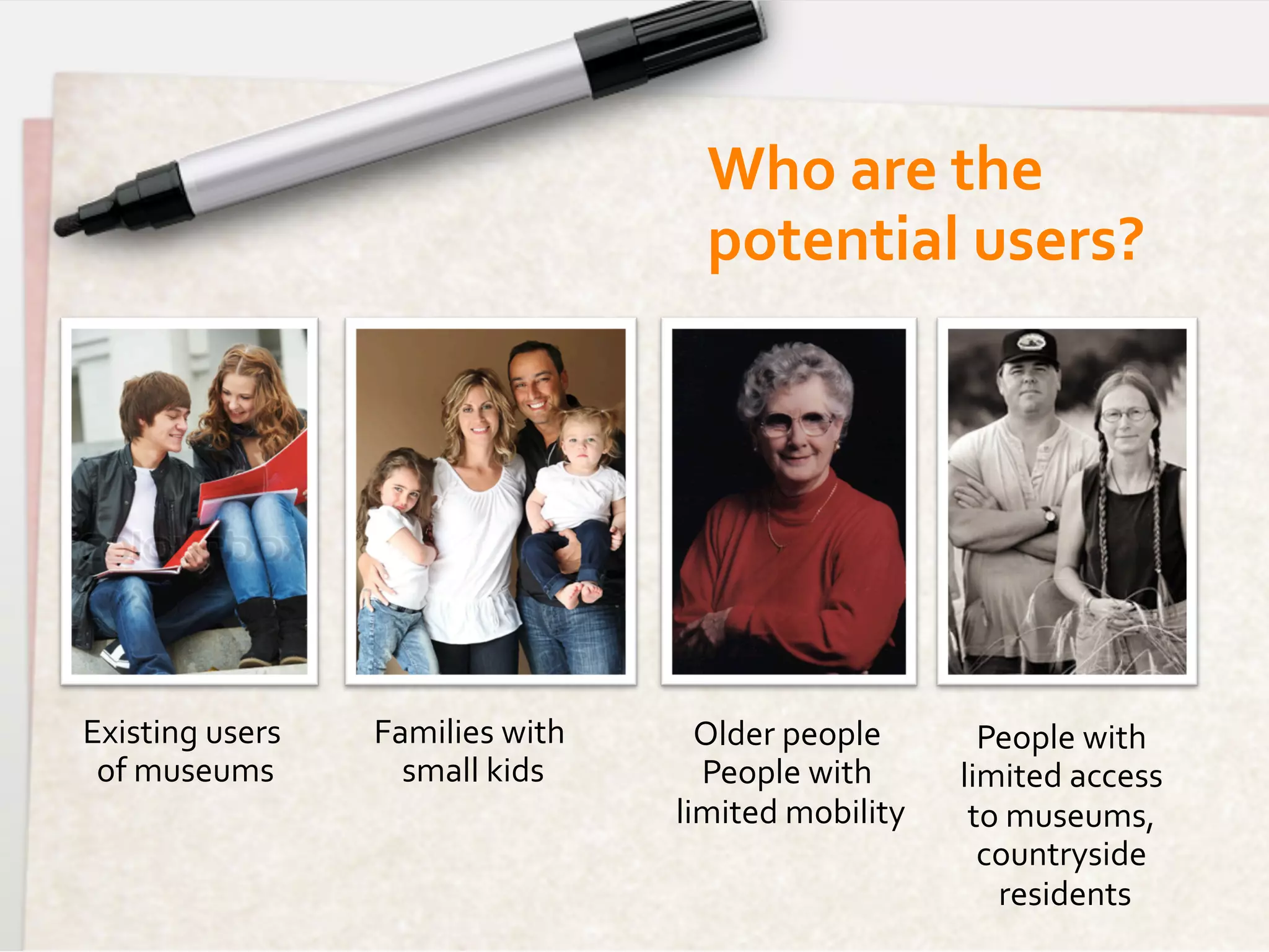 Who	
  are	
  the	
  
                                                  potential	
  users?	
  




Existing	
  users	
     Families	
  with	
       Older	
  people	
            People	
  with	
  
 of	
  museums	
          small	
  kids	
        People	
  with	
           limited	
  access	
  
                                               limited	
  mobility   	
      to	
  museums,	
  
                                                                              countryside	
  
                                                                               residents	
  
 
