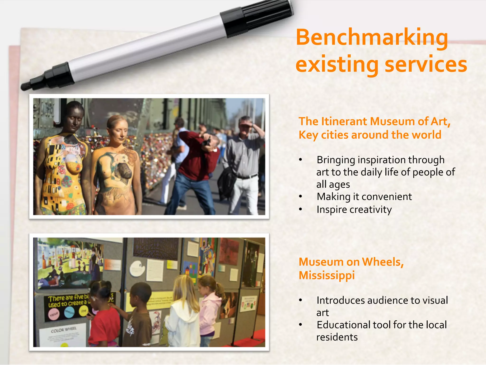 Benchmarking	
  	
  
existing	
  services	
  

The	
  Itinerant	
  Museum	
  of	
  Art,	
  
Key	
  cities	
  around	
  the	
  world	
  
	
  
•      Bringing	
  inspiration	
  through	
  
       art	
  to	
  the	
  daily	
  life	
  of	
  people	
  of	
  
       all	
  ages	
  
•      Making	
  it	
  convenient	
  
•      Inspire	
  creativity	
  	
  
	
  


Museum	
  on	
  Wheels,	
  
Mississippi	
  
	
  
•      Introduces	
  audience	
  to	
  visual	
  
       art	
  
•      Educational	
  tool	
  for	
  the	
  local	
  
       residents	
  
	
  
 