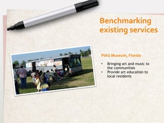 Benchmarking	
  	
  
existing	
  services	
  

PIAG	
  Museum,	
  Florida	
  

•    Bringing art and music to
     the communities
•    Provide art education to
     local residents
 