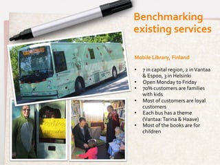 Benchmarking	
  	
  
existing	
  services	
  

Mobile	
  Library,	
  Finland	
  
	
  
•  7	
  in	
  capital	
  region,	
  2	
  in	
  Vantaa	
  
     &	
  Espoo,	
  3	
  in	
  Helsinki	
  
•  Open	
  Monday	
  to	
  Friday	
  
•  70%	
  customers	
  are	
  families	
  
     with	
  kids	
  
•  Most	
  of	
  customers	
  are	
  loyal	
  
     customers	
  
•  Each	
  bus	
  has	
  a	
  theme	
  
     (Vantaa:	
  Tarina	
  &	
  Haave)	
  
•  Most	
  of	
  the	
  books	
  are	
  for	
  
     children	
  
	
  
	
  
	
  
	
  
	
  
 
