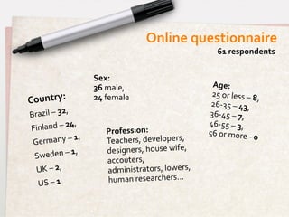 Online	
  questionnaire	
  
                                                                                       61	
  respondents	
  


                                        Sex:	
  	
  
                                        36	
  male,	
  	
                         Age:	
  	
  
                                                                                  25	
  or	
  less	
  –	
  8,
Country:	
  	
                          24	
  female	
  
                                                                                  26-­‐35	
  –	
  43,	
  	
  
                                                                                                                 	
  	
  
                 ,	
  	
  
Brazil	
  –	
  32                                                                36-­‐45	
  –	
  7,	
  	
  
Finland	
  –	
  24,	
  	
                                                        46-­‐55	
  –	
  3,	
  	
  
                                              Profession:	
  	
                  56	
  or	
  more	
  -­‐	
  0
                           1,	
  	
                                                                           	
  
 G ermany	
  –	
                              Teachers,	
  developers,	
  
     eden	
  –	
  1,	
  	
                    designers,	
  house	
  wife,	
  
 Sw
                                              accouters,	
  
    UK	
  –	
  2,	
  	
                       administrators,	
  lowers,	
  
    US	
  –	
  1	
                            human	
  researchers…	
  
 
