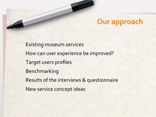 Our	
  approach	
  

Existing	
  museum	
  services	
  
How	
  can	
  user	
  experience	
  be	
  improved?	
  
Target	
  users	
  proﬁles	
  
Benchmarking	
  
Results	
  of	
  the	
  interviews	
  &	
  questionnaire	
  
New	
  service	
  concept	
  ideas	
  
 