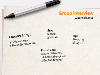Group	
  interview	
  
                                                                      4	
  participants	
  



                                        Sex:	
  	
  
                          	
            1	
  male,	
  	
  
Country	
  /	
  City:	
                 3	
  female	
  
                                                                 Age:	
  	
  	
  
                  o	
                                            26-­‐35	
  –	
  3	
  	
  
3	
  Fin land/Espo umi	
                                         36-­‐45	
  –	
  1	
  
                 kun
1	
  F inland/Ker
                                 Profession:	
  	
  
                                 2	
  administrators	
  
                                 1	
  Chemical	
  engineer	
  
                                 1	
  English	
  teacher	
  
 