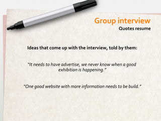 Group	
  interview	
  
                                                                            Quotes	
  resume	
  


  Ideas	
  that	
  come	
  up	
  with	
  the	
  interview,	
  told	
  by	
  them:
                                                                                	
  
                                              	
  
   “It	
  needs	
  to	
  have	
  advertise,	
  we	
  never	
  know	
  when	
  a	
  good	
  
                            exhibition	
  is	
  happening.”     	
  
                                              	
  
“One	
  good	
  website	
  with	
  more	
  information	
  needs	
  to	
  be	
  build.”
                                                                                     	
  
 