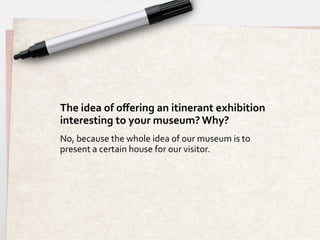 The	
  idea	
  of	
  oﬀering	
  an	
  itinerant	
  exhibition	
  	
  
interesting	
  to	
  your	
  museum?	
  Why?	
  
No,	
  because	
  the	
  whole	
  idea	
  of	
  our	
  museum	
  is	
  to	
  
present	
  a	
  certain	
  house	
  for	
  our	
  visitor.	
  
 
