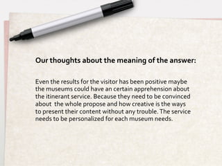 Our	
  thoughts	
  about	
  the	
  meaning	
  of	
  the	
  answer:	
  	
  	
  

Even	
  the	
  results	
  for	
  the	
  visitor	
  has	
  been	
  positive	
  maybe	
  
the	
  museums	
  could	
  have	
  an	
  certain	
  apprehension	
  about	
  
the	
  itinerant	
  service.	
  Because	
  they	
  need	
  to	
  be	
  convinced	
  
about	
  	
  the	
  whole	
  propose	
  and	
  how	
  creative	
  is	
  the	
  ways	
  
to	
  present	
  their	
  content	
  without	
  any	
  trouble.	
  The	
  service	
  
needs	
  to	
  be	
  personalized	
  for	
  each	
  museum	
  needs.	
  
 