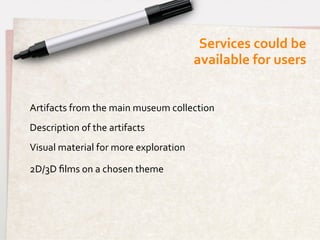 Services	
  could	
  be 	
  
                                                       available	
  for	
  users	
  


Artifacts	
  from	
  the	
  main	
  museum	
  collection	
  
Description	
  of	
  the	
  artifacts	
  
Visual	
  material	
  for	
  more	
  exploration	
  
	
  
2D/3D	
  ﬁlms	
  on	
  a	
  chosen	
  theme	
  
 