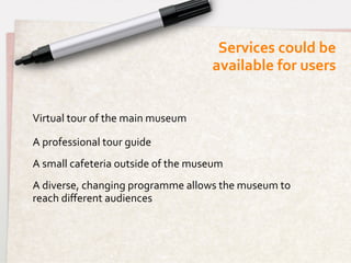 Services	
  could	
  be 	
  
                                                        available	
  for	
  users	
  


Virtual	
  tour	
  of	
  the	
  main	
  museum	
  

A	
  professional	
  tour	
  guide	
  
A	
  small	
  cafeteria	
  outside	
  of	
  the	
  museum	
  
A	
  diverse,	
  changing	
  programme	
  allows	
  the	
  museum	
  to	
  
reach	
  diﬀerent	
  audiences	
  
	
  
 