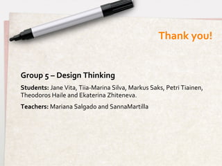 Thank	
  you!
                                                                                     	
  


Group	
  5	
  –	
  Design	
  Thinking	
  
Students:	
  Jane	
  Vita,	
  Tiia-­‐Marina	
  Silva,	
  Markus	
  Saks,	
  Petri	
  Tiainen,	
  
Theodoros	
  Haile	
  and	
  Ekaterina	
  Zhiteneva.	
  
Teachers:	
  Mariana	
  Salgado	
  and	
  SannaMartilla	
  
 