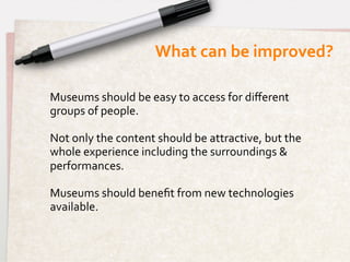 What	
  can	
  be	
  improved?	
  

Museums	
  should	
  be	
  easy	
  to	
  access	
  for	
  diﬀerent	
  
groups	
  of	
  people.	
  
	
  
Not	
  only	
  the	
  content	
  should	
  be	
  attractive,	
  but	
  the	
  
whole	
  experience	
  including	
  the	
  surroundings	
  &	
  
performances.	
  
	
  
Museums	
  should	
  beneﬁt	
  from	
  new	
  technologies	
  
available.	
  
	
  
	
  
 
