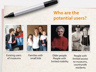 Who	
  are	
  the	
  
                                                  potential	
  users?	
  




Existing	
  users	
     Families	
  with	
       Older	
  people	
            People	
  with	
  
 of	
  museums	
          small	
  kids	
        People	
  with	
           limited	
  access	
  
                                               limited	
  mobility   	
      to	
  museums,	
  
                                                                              countryside	
  
                                                                               residents	
  
 