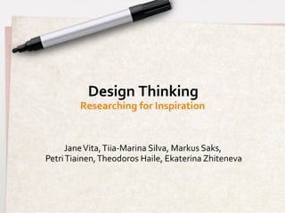 Design	
  Thinking	
  
             Researching	
  for	
  Inspiration	
  


      Jane	
  Vita,	
  Tiia-­‐Marina	
  Silva,	
  Markus	
  Saks,	
  
                                                                 	
  
Petri	
  Tiainen,	
  Theodoros	
  Haile,	
  Ekaterina	
  Zhiteneva    	
  
 