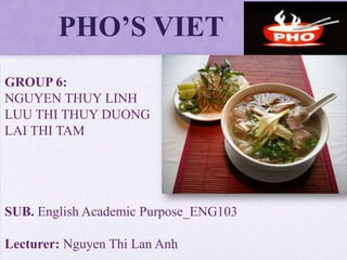 PHO’S VIET
1
GROUP 6:
NGUYEN THUY LINH
LUU THI THUY DUONG
LAI THI TAM
SUB. English Academic Purpose_ENG103
Lecturer: Nguyen Thi Lan Anh
 
