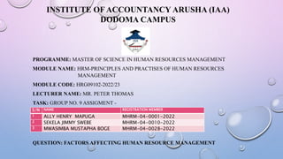 INSTITUTE OF ACCOUNTANCY ARUSHA (IAA)
DODOMA CAMPUS
PROGRAMME: MASTER OF SCIENCE IN HUMAN RESOURCES MANAGEMENT
MODULE NAME: HRM-PRINCIPLES AND PRACTISES OF HUMAN RESOURCES
MANAGEMENT
MODULE CODE: HRG09102-2022/23
LECTURER NAME: MR. PETER THOMAS
TASK: GROUP NO. 9 ASSIGMENT -
GROUP MEMBERS
S/N NAME REGISTRATION MEMBER
1 ALLY HENRY MAPUGA MHRM-04-0001-2022
2 SEKELA JIMMY SWEBE MHRM-04-0010-2022
3 MWASIMBA MUSTAPHA BOGE MHRM-04-0028-2022
QUESTION: FACTORS AFFECTING HUMAN RESOURCE MANAGEMENT
 