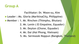 Group A 
Facilitator: Dr. Woon-su, Kim 
 Leader : Ms. Gloria (MarikinaCity, Philippine) 
Member : 1. Mr. Rinchen (Thimphu, Bhutan) 
2. Mr. Lenin ( El Empalme, Equador) 
3. Mr. Deyton (Chone, Equador) 
4. Mr. Dai (Hai Phong, Vietnam) 
5. Ms. Sermsook Noppun (Bangkok, Thailand) 
 