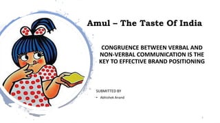 Amul – The Taste Of India
CONGRUENCE BETWEEN VERBAL AND
NON-VERBAL COMMUNICATION IS THE
KEY TO EFFECTIVE BRAND POSITIONING
SUBMITTED BY
• Abhishek Anand
1
 