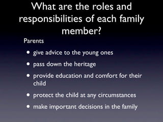 What are the roles and
responsibilities of each family
          member?
 Parents
 • give advice to the young ones
 • pass down the heritage
 • provide education and comfort for their
    child
 • protect the child at any circumstances
 • make important decisions in the family
 