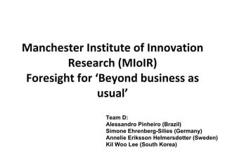Manchester Institute of Innovation Research (MIoIR) Foresight for ‘Beyond business as usual’ Team D: Alessandro Pinheiro (Brazil) Simone Ehrenberg-Silies (Germany) Annelie Eriksson Helmersdotter (Sweden) Kil Woo Lee (South Korea) 
