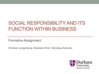 SOCIAL RESPONSIBILITYAND ITS
FUNCTION WITHIN BUSINESS
Formative Assignment
Christian Langenberg, Shakeela Khan, Namakau Katundu
 