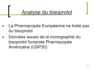 10
 La Pharmacopée Européenne ne traite pas
du bisoprolol
 Données issues de la monographie du
bisoprolol fumarate Pharmacopée
Américaine (USP30)
Analyse du bisoprolol
 