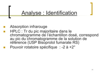 11
Analyse : Identification
 Absorption infrarouge
 HPLC : Tr du pic majoritaire dans le
chromatogramme de l’échantillon dosé, correspond
au pic du chromatogramme de la solution de
référence (USP Bisoprolol fumarate RS)
 Pouvoir rotatoire spécifique : -2 à +2°
 