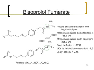 13
Bisoprolol Fumarate
CH3
CH3
O
O
O
NH
CH3
CH3
OH
HOOC
COOH
CH3
CH3
O
O
O
NH
CH3
CH3
OH
Poudre cristalline blanche, non
hygroscopique
Masse Moléculaire de l’ensemble :
755,6 Da
Masse Moléculaire de la base libre :
325,3 Da
Point de fusion : 100°C
pKa de la fonction Ammonium : 9,5
Log P oct/eau = 2,15
Formule : (C18H31NO4)2. C4H4O4
*
*
 