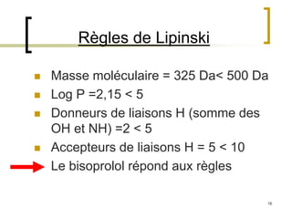 16
Règles de Lipinski
 Masse moléculaire = 325 Da< 500 Da
 Log P =2,15 < 5
 Donneurs de liaisons H (somme des
OH et NH) =2 < 5
 Accepteurs de liaisons H = 5 < 10
 Le bisoprolol répond aux règles
 